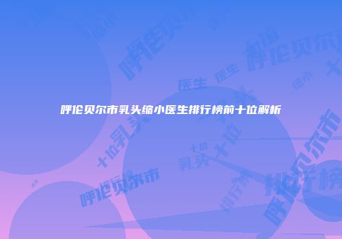 呼伦贝尔市乳头缩小医生排行榜前十位解析