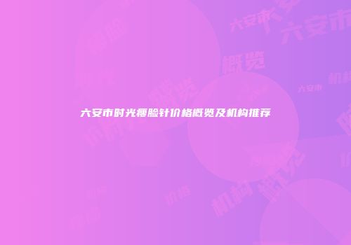 六安市时光瘦脸针价格概览及机构推荐