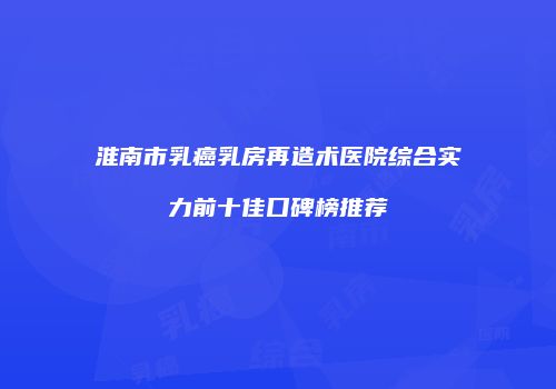 淮南市乳癌乳房再造术医院综合实力前十佳口碑榜推荐
