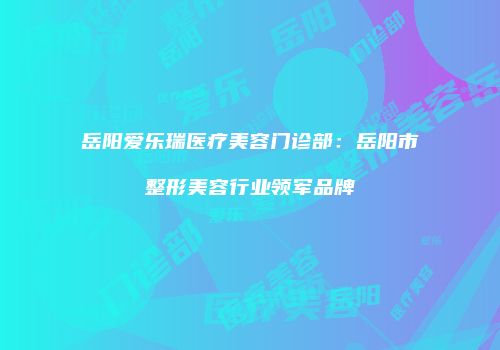 岳阳爱乐瑞医疗美容门诊部：岳阳市整形美容行业领军品牌