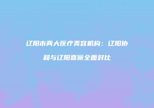 辽阳市两大医疗美容机构：辽阳协和与辽阳嘉俪全面对比