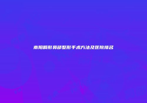 南阳畸形鼻部整形手术方法及医院排名