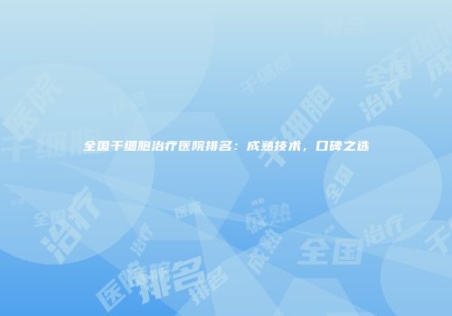 全国干细胞治疗医院排名：成熟技术，口碑之选
