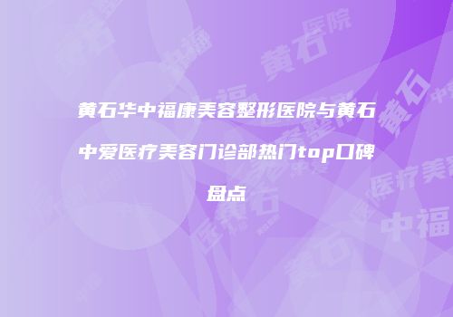 黄石华中福康美容整形医院与黄石中爱医疗美容门诊部热门top口碑盘点