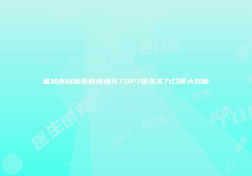 盐城市自体脂肪胶填充TOP7医生实力口碑大揭秘
