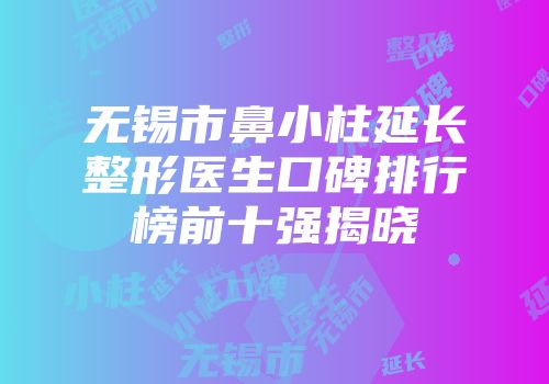 无锡市鼻小柱延长整形医生口碑排行榜前十强揭晓