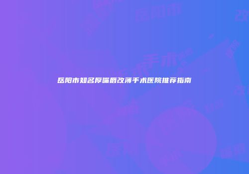 岳阳市知名厚嘴唇改薄手术医院推荐指南
