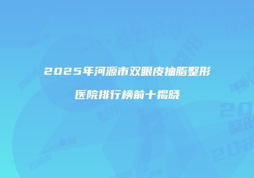 2025年河源市双眼皮抽脂整形医院排行榜前十揭晓