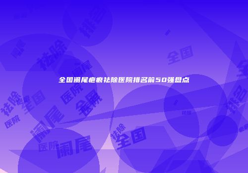 全国阑尾疤痕祛除医院排名前50强盘点