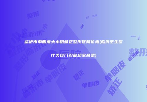 临沂市单眼皮大小眼矫正整形医院价格(临沂艺生医疗美容门诊部超全合集)