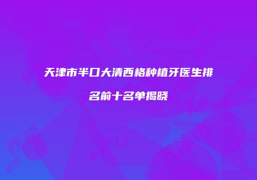 天津市半口大清西格种植牙医生排名前十名单揭晓