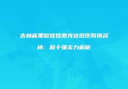 吉林省黑脸娃娃激光祛斑医院排名榜：前十强实力解析