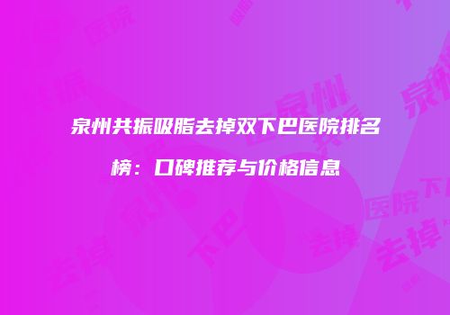 泉州共振吸脂去掉双下巴医院排名榜：口碑推荐与价格信息