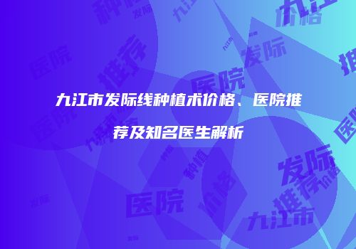 九江市发际线种植术价格、医院推荐及知名医生解析