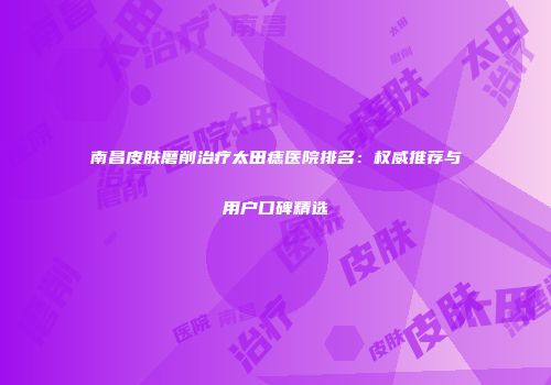 南昌皮肤磨削治疗太田痣医院排名：权威推荐与用户口碑精选