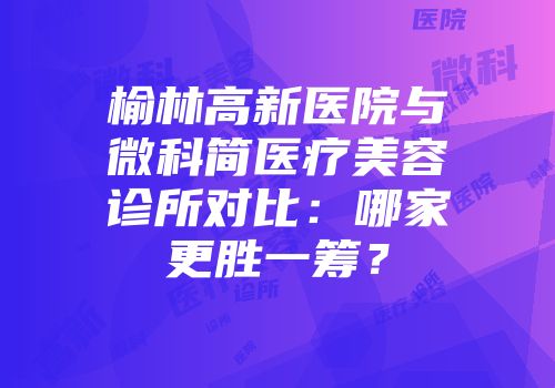 榆林高新医院与微科简医疗美容诊所对比：哪家更胜一筹？