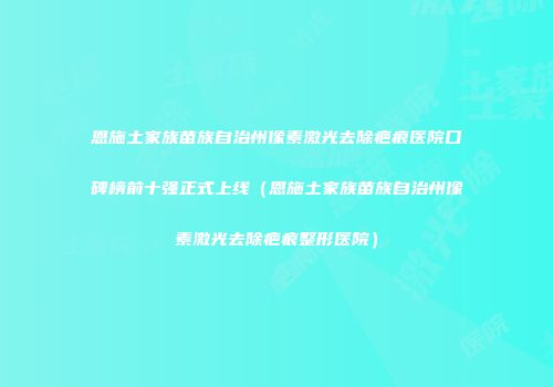 恩施土家族苗族自治州像素激光去除疤痕医院口碑榜前十强正式上线（恩施土家族苗族自治州像素激光去除疤痕整形医院）