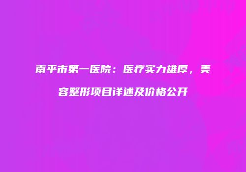 南平市第一医院：医疗实力雄厚，美容整形项目详述及价格公开