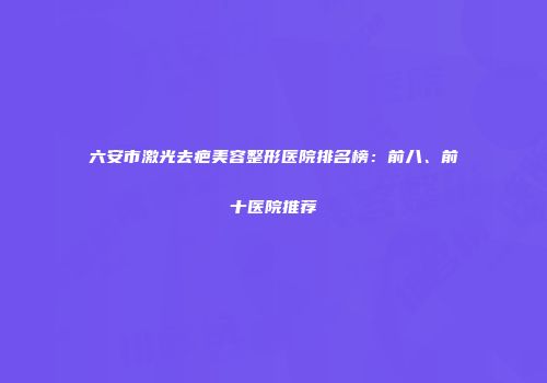 六安市激光去疤美容整形医院排名榜：前八、前十医院推荐