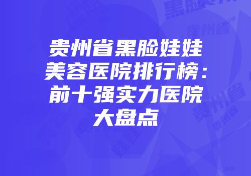 贵州省黑脸娃娃美容医院排行榜：前十强实力医院大盘点
