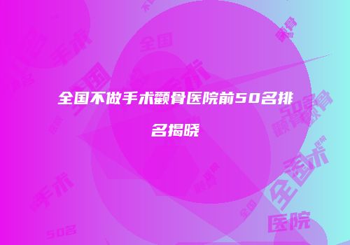 全国不做手术颧骨医院前50名排名揭晓