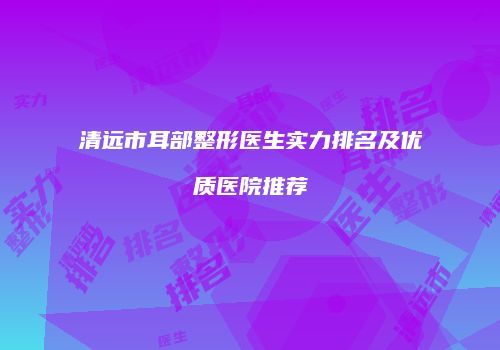 清远市耳部整形医生实力排名及优质医院推荐
