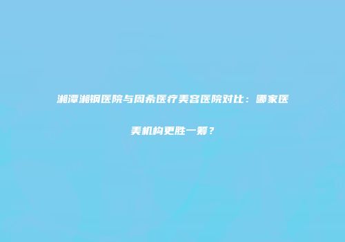 湘潭湘钢医院与周希医疗美容医院对比：哪家医美机构更胜一筹？
