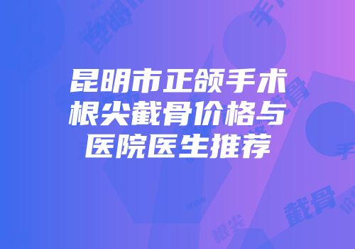 昆明市正颌手术根尖截骨价格与医院医生推荐