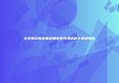 北京玻尿酸去面部细纹医院排名前十权威推荐
