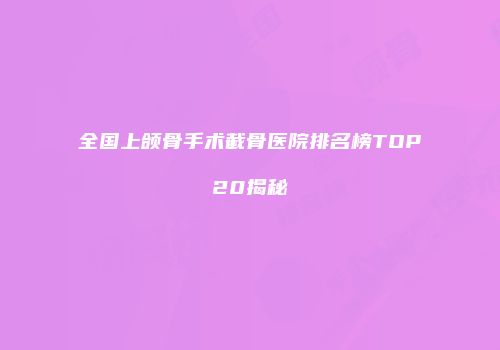 全国上颌骨手术截骨医院排名榜TOP20揭秘