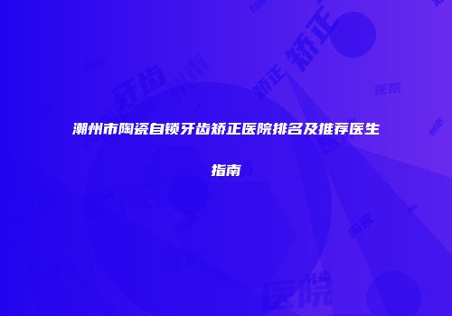 潮州市陶瓷自锁牙齿矫正医院排名及推荐医生指南