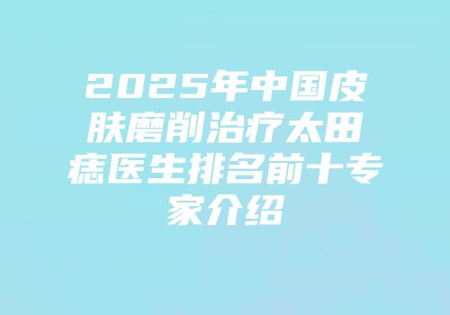 2025年中国皮肤磨削治疗太田痣医生排名前十专家介绍