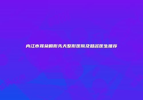 内江市耳朵畸形先天整形医院及知名医生推荐
