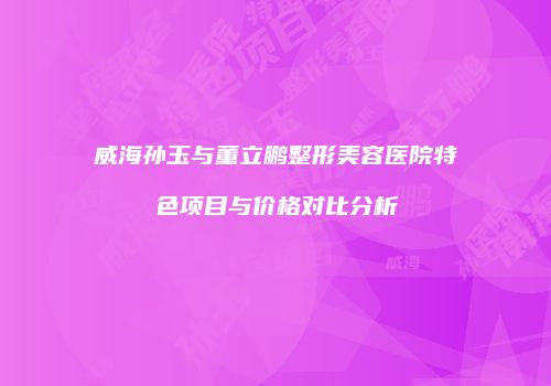 威海孙玉与董立鹏整形美容医院特色项目与价格对比分析
