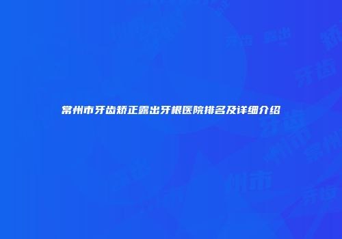 常州市牙齿矫正露出牙根医院排名及详细介绍