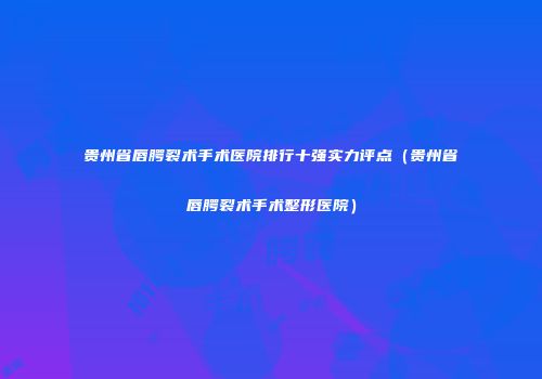 贵州省唇腭裂术手术医院排行十强实力评点（贵州省唇腭裂术手术整形医院）