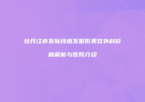 牡丹江市发际线植发整形美容外科价格解析与医院介绍