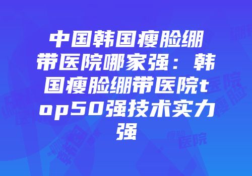 中国韩国瘦脸绷带医院哪家强：韩国瘦脸绷带医院top50强技术实力强
