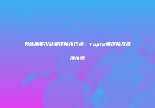 鼻综合整形修复医院排行榜：Top10强医院及名医推荐