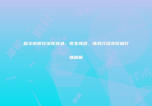 韶关市微针滚轮技术：医生排名、情况介绍及价格行情解析