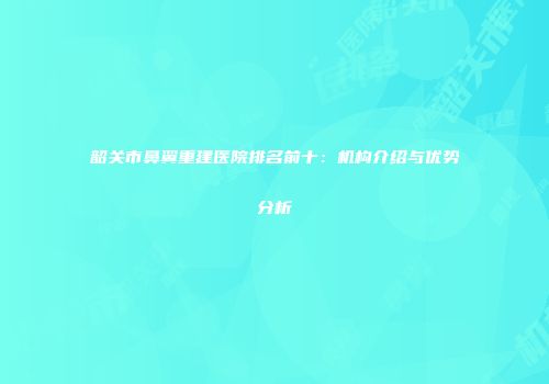 韶关市鼻翼重建医院排名前十：机构介绍与优势分析