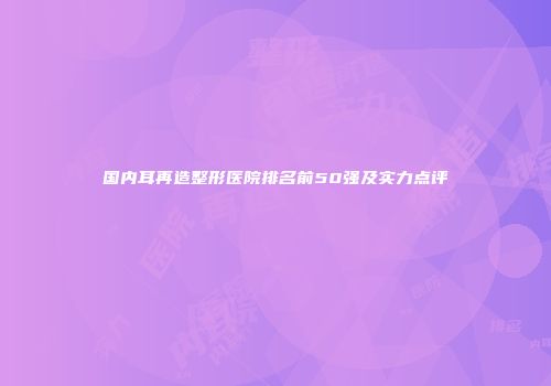 国内耳再造整形医院排名前50强及实力点评