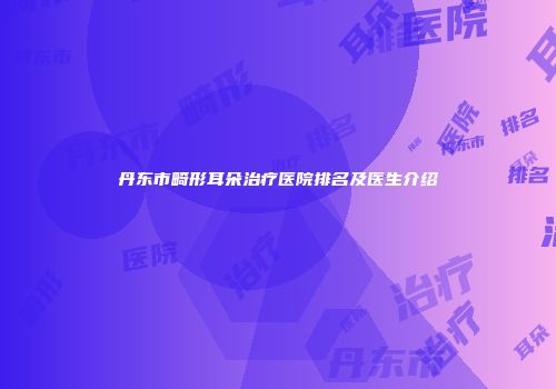 丹东市畸形耳朵治疗医院排名及医生介绍