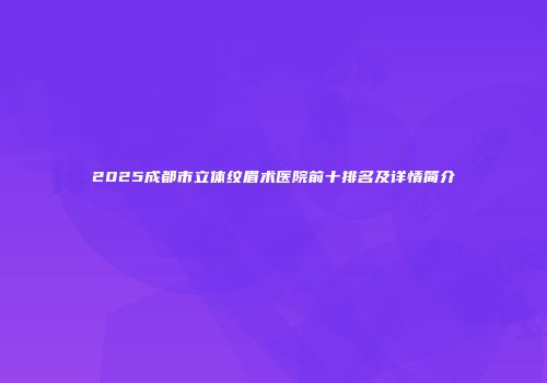 2025成都市立体纹眉术医院前十排名及详情简介
