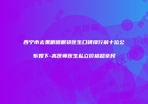 西宁市去黑眼圈眼袋医生口碑排行前十位公布如下-高医师医生私立价格超亲民