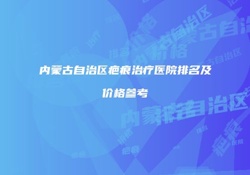 内蒙古自治区疤痕治疗医院排名及价格参考