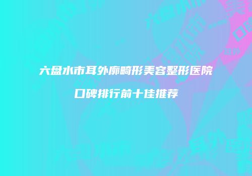 六盘水市耳外廓畸形美容整形医院口碑排行前十佳推荐