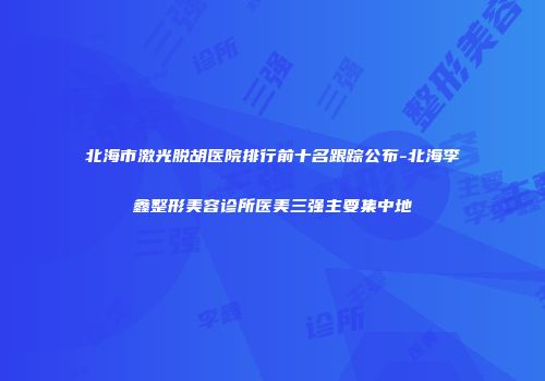 北海市激光脱胡医院排行前十名跟踪公布-北海李鑫整形美容诊所医美三强主要集中地