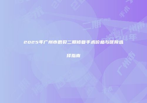 2025年广州市唇裂二期修复手术价格与医院选择指南