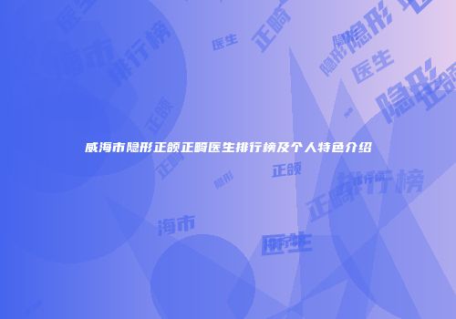 威海市隐形正颌正畸医生排行榜及个人特色介绍